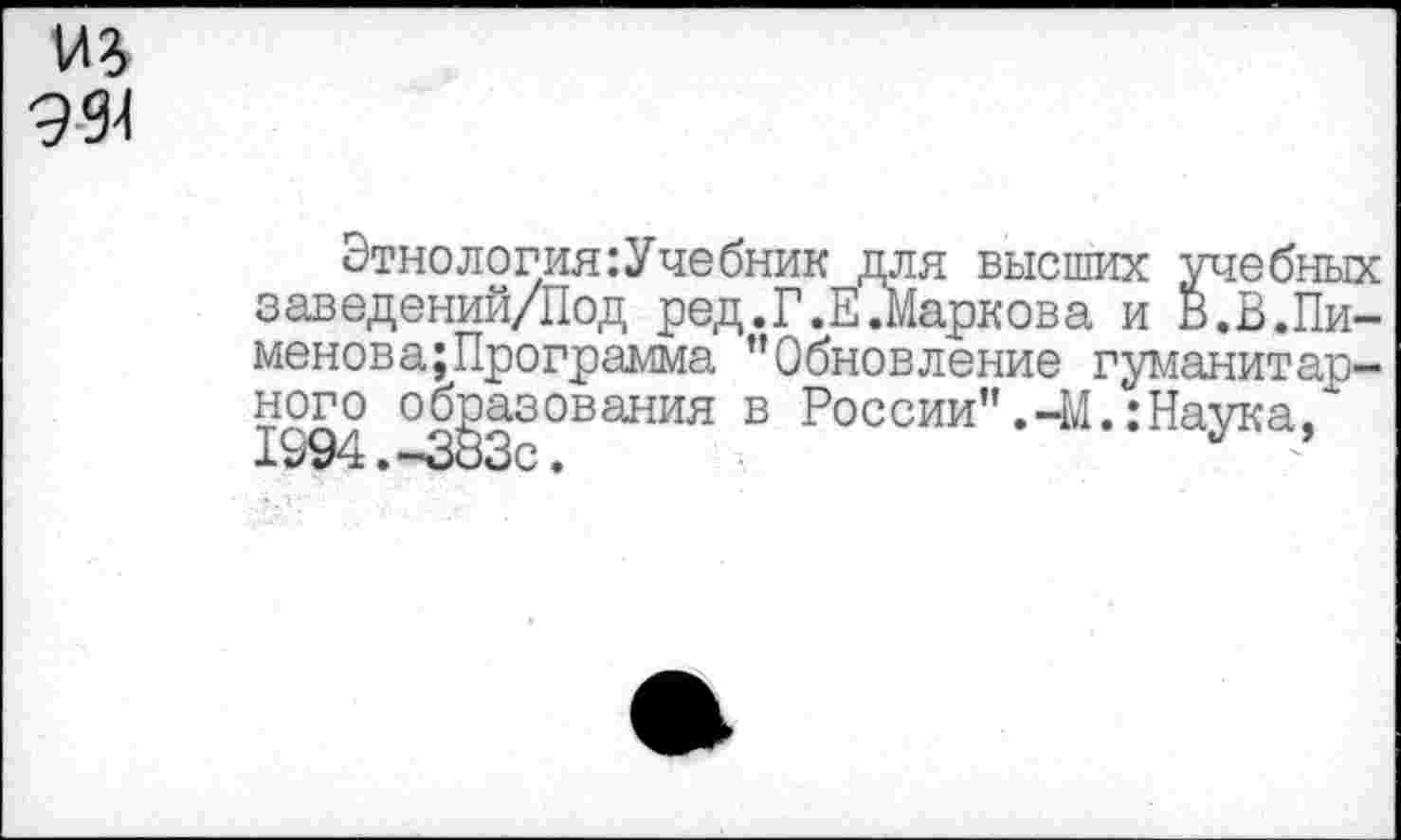 ﻿994
Этнология:Учебник для высших учебных заведений/Под ред.Г.Е.Маркова и В.В.Пи-менова;Программа ’’Обновление гуманитарного образования в России”.-М.:Наука, 1994.-383С •